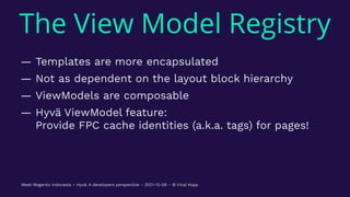 The View Model Registry
— Templates are more encapsulated
— Not as dependent on the layout block hierarchy
— ViewModels are composable
— Hyvä ViewModel feature:
Provide FPC cache identities (a.k.a. tags) for pages!
Meet-Magento Indonesia – Hyvä: A developers perspective – 2021-12-08 – © Vinai Kopp
 