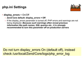 php.ini Settings

• display_errors = On/Off
  – Zend Core default: display_errors = Off
  – If the display_errors parameter is turned off, PHP errors and warnings are not
    being displayed. Because such warnings often reveal precious
    information like path names, SQL queries etc., it is strongly
    recommended to turn this parameter off on production servers




Do not turn display_errors On (default off), instead
check /usr/local/Zend/Core/logs/php_error_log
 