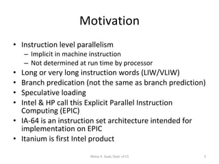 Motivation Instruction level parallelism  Implicit in machine instruction Not determined at run time by processor Long or very long instruction words (LIW/VLIW) Branch predication (not the same as branch prediction) Speculative loading Intel & HP call this Explicit Parallel Instruction Computing (EPIC) IA-64 is an instruction set architecture intended for implementation on EPIC Itanium is first Intel product Motaz K. Saad, Dept. of CS 