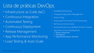 Lista de práticas DevOps
• Infrastructure as Code (IaC)
• Continuous Integration
• Automated Testing
• Continuous Deployment
• Release Management
• App Performance Monitoring
• Load Testing & Auto-Scale
• Availability Monitoring
• Change/Configuration Management
• Feature Flags
• Automated Environment De-Provisioning
• Self Service Environments
• Automated Recovery (Rollback & Roll-Forward)
• Hypothesis Driven Development
 Testing in Production
 Fault Injection
 Usage Monitoring/User Telemetry
http://www.itproguy.com/devops-practices/
 