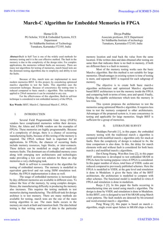 March-C Algorithm for Embedded Memories in FPGA
Hema G D.
PG Scholar, VLSI & Embedded Systems, ECE
Department
Sri Siddhartha Institute of Technology
Tumakuru, Karnataka-572105, India
Divya Prabha
Associate professor, ECE Department
Sri Siddhartha Institute of technology
Tumakuru, Karnataka-572105, India
Abstract-Built in Self Test is one of the widely used methods for
memory testing and it is the cost effective method. The fault in the
memory is due to the complexity of the design rules. For complex
applications, the memories without faults are necessary. There are
many test algorithms for testing of memories, march based tests are
the dominant testing algorithms due to simplicity and ability to test
the faults.
` Because of this, march tests are implemented in most
modern memories BIST. In this project, by considering optimized
march-c algorithm to test the faults. This algorithm uses the
concurrent technique. Because of concurrency the testing time is
reduced compared to basic march c algorithm. This technique is
applied to 256x8 memories it can be extended to any size.
For the effectiveness of this algorithm, Built-in self-test
technique is considered to test embedded memory of the FPGA.
Key Words: BIST, March-C, Optimized March-C, FPGA.
I. INTRODUCTION
Several Field Programmable Gate Array (FGPA)
vendors have complicated memories within their devices.
Xilinx, the Altera and AT40k vendors are the examples of
FPGAs. These memories are highly programmable. Because
of a complexity of design, there is a chance of occurring
manufacturing faults, because of this testing of the memory is
required. The FPGA without fault is important for all
applications. In FPGAs, the chances of occurring faults
include memory resources, logic blocks, or inter-connects.
These defects can be modelled as single and multi-cell
memory faults. The dominant use of embedded memory cores
along with emerging new architectures and technologies
make providing a low cost test solution for these on chip
memories a very challenging task.
Built in self-test is considered in the algorithm for
testing of embedded memory. The memory is modelled in
equivalent gate-level and run using ISIM simulation tool.
Further, the FPGA implementation is done as well.
The usage of embedded memories is increased day
by day; different memories are available in different sizes. To
reduce the Size of the memory, by using complex designs.
Hence, the manufacturing difficulty in producing the memory
also increases. This requires the testing methods to test
memories during manufacturing. The difficult task for design
architect is to test memory. There are many methods are
available for testing, march tests are the one of the main
testing algorithm in use. The main faults occurs in the
memory are stuck at fault and transition fault. The idea behind
testing is that writing some set of data to the particular
memory location and read back the value from the same
location. If the written data and data obtained after testing are
same then that indicates there is no fault in memory, if both
are different there is a fault in memory.
Most of the memory testing works uses the basic
March-c algorithm. But this method is not suitable for large
memories. Disadvantages in existing system is time of testing
is more, and separate BIST is required for each subgroup of
memory.
The objective is to create both basic march-c
algorithm architecture and optimized March-c algorithm
based BIST architecture to test the memory inside the FPGA
and comparing both in terms of time, area and speed. Finally,
finding the capable architecture which tests the memory in
less time.
This system proposes the architecture to test the
memories using optimized March-c algorithm. It requires less
time to test the memory compared to other architectures.
Advantages of the proposed system is, it uses concurrency in
testing and applicable for large memories. Single BIST is
sufficient for a group of memories.
II. LITERATURE SURVEY
Muddapu Parvathi [1], in this paper, the embedded
memory testing with the traditional march c algorithm is
compared with modified march c algorithm only for stuck-at
faults. Here the complexity of design is reduced to 8n, the
time comparison is also done. In this, the delay for march
elements with and without fault is considered for both basic
march c and modified march c algorithms.
Der-Cheng Huang, Wen-Ben Jone [2], in this paper
BIST architecture is developed to test embedded SRAM in
FPGAs here for testing purpose virtex-4 FPGA is considered.
In this paper number of slices, total lines of VHDL codes are
reduced compared to previously published schemes. Here the
FPGA is modelled in VHDL at the gate level and simulation
is done in Modalism. it gives the basic idea of the BIST
architecture, the architecture is modelled to compare with
other schemes. The functional model is modelled in virtex-4
FPGA and simulation is done in modalism.
Reeja J [3], In this paper the faults occurring in
manufacturing time are tested using march c algorithm. The
design is done by VHDL and simulation is done in Modalism.
In this BIST, core is designed to test 8 bit SRAM using March
c-test patterns. The fault models are detected by bit-oriented
and word-oriented march c- algorithm.
Peng Wang [4], this paper is based on march c-
algorithm, single event upset failure in SRAM chips is built.
ISBN:978-1535061506
www.iaetsd.in
Proceedings of ICRMET-2016
©IAETSD 201625
 