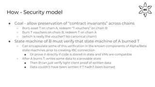 How - Security model
● Goal - allow preservation of “contract invariants” across chains
○ Burn asset T on chain A, redeem “T vouchers” on chain B
○ Burn T vouchers on chain B, redeem T on chain A
○ (which is really the voucher? No canonical chain!)
● State machine of B must verify that state machine of A burned T
○ Can encapsulate some of this verification in the known components of Alpha/Beta
state machines prior to creating IBC connection
■ Or prove it directly if code is stored in state and VMs are compatible
○ After A burns T, writes some data to a provable store
■ Then B can just verify light client proof of written data
■ Data couldn’t have been written if T hadn’t been burned
 