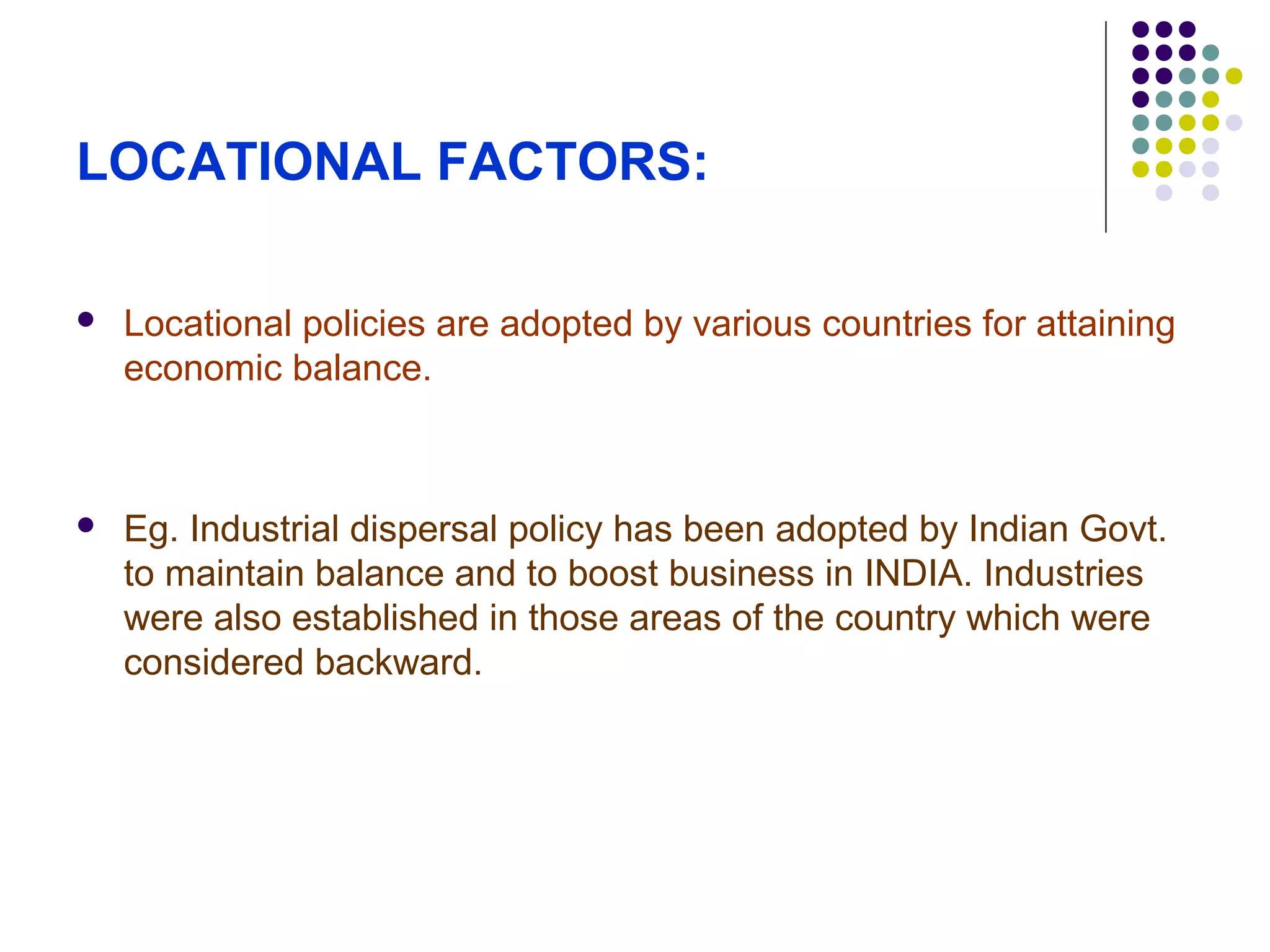 LOCATIONAL FACTORS:
 Locational policies are adopted by various countries for attaining
economic balance.
 Eg. Industrial dispersal policy has been adopted by Indian Govt.
to maintain balance and to boost business in INDIA. Industries
were also established in those areas of the country which were
considered backward.
 