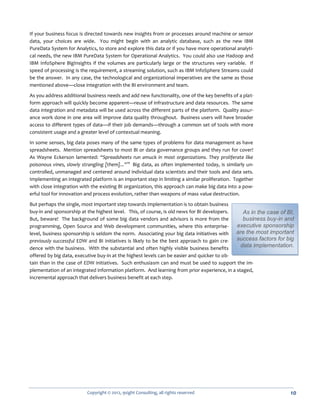 If your business focus is directed towards new insights from or processes around machine or sensor
data, your choices are wide. You might begin with an analytic database, such as the new IBM
PureData System for Analytics, to store and explore this data or if you have more operational analyti-
cal needs, the new IBM PureData System for Operational Analytics. You could also use Hadoop and
IBM InfoSphere BigInsights if the volumes are particularly large or the structures very variable. If
speed of processing is the requirement, a streaming solution, such as IBM InfoSphere Streams could
be the answer. In any case, the technological and organizational imperatives are the same as those
mentioned above—close integration with the BI environment and team.

As you address additional business needs and add new functionality, one of the key benefits of a plat-
form approach will quickly become apparent—reuse of infrastructure and data resources. The same
data integration and metadata will be used across the different parts of the platform. Quality assur-
ance work done in one area will improve data quality throughout. Business users will have broader
access to different types of data—if their job demands—through a common set of tools with more
consistent usage and a greater level of contextual meaning.

In some senses, big data poses many of the same types of problems for data management as have
spreadsheets. Mention spreadsheets to most BI or data governance groups and they run for cover!
As Wayne Eckerson lamented: “Spreadsheets run amuck in most organizations. They proliferate like
poisonous vines, slowly strangling [them]...”10 Big data, as often implemented today, is similarly un-
controlled, unmanaged and centered around individual data scientists and their tools and data sets.
Implementing an integrated platform is an important step in limiting a similar proliferation. Together
with close integration with the existing BI organization, this approach can make big data into a pow-
erful tool for innovation and process evolution, rather than weapons of mass value destruction.

But perhaps the single, most important step towards implementation is to obtain business
buy-in and sponsorship at the highest level. This, of course, is old news for BI developers.    As in the case of BI,
But, beware! The background of some big data vendors and advisors is more from the              business buy-in and
programming, Open Source and Web development communities, where this enterprise-             executive sponsorship
level, business sponsorship is seldom the norm. Associating your big data initiatives with   are the most important
previously successful EDW and BI initiatives is likely to be the best approach to gain cre-  success factors for big
dence with the business. With the substantial and often highly visible business benefits       data implementation.
offered by big data, executive buy-in at the highest levels can be easier and quicker to ob-
tain than in the case of EDW initiatives. Such enthusiasm can and must be used to support the im-
plementation of an integrated information platform. And learning from prior experience, in a staged,
incremental approach that delivers business benefit at each step.




                          Copyright © 2012, 9sight Consulting, all rights reserved                                 10
 