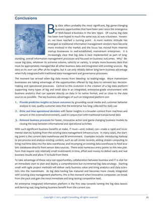 Conclusions


                             B       ig data offers probably the most significant, big game-changing
                                     business opportunities that have been seen since the emergence
                                     of Web-based e-business in the late 1990s. Of course, big data
                              has been over-hyped in much the same way as was e-business. Howev-
                              er, we have reached a turning point. A more realistic attitude has
                              emerged as traditional information management vendors have become
                              more involved in the market and the focus has moved from Internet
                              startup businesses to well-established, mainstream enterprises. It is
                              increasingly clear that big data is best implemented as part of long-
standing, overall information management processes and focused on business outcomes. Why? Be-
cause big data, whatever its extreme volume, velocity or variety, is simply more business data that
must be appropriately managed like all other business data and integrated with existing sources. Big
data on its own can offer ah-ha insights, but it can only reliably deliver long-term business advantage
when fully integrated with traditional data management and governance processes.

The moment has arrived when big data moves from bleeding- to leading-edge. More mainstream
businesses are taking advantage of the opportunities offered by big data to reinvent key decision-
making and operational processes. Central to this evolution is the creation of a big data platform
supporting many types of big and small data in an integrated, enterprise-grade environment with
business analytics that can operate directly on data in its native format, and as close to the data
sources as possible. The key business advantages of such an integrated platform are:

1. Provide predictive insights to future outcomes by grounding social media and customer behavior
    analysis in real, quality customer data that the enterprise has long collected for daily use

2. Drive real-time operational decisions with faster insights in a broader context from machines and
    sensors in the external environment, used in conjunction with traditional transactional data

3. Reinvent business processes for faster, innovative action and game-changing business models by
    closing the loop between informational and operational activities

With such significant business benefits at stake, IT must—and, indeed, can—make a rapid and incre-
mental start by building from the existing data management infrastructure. In many cases, the start-
ing point is the current data warehouse and BI environment. Examples include: introducing Hadoop
to pre-process and analyze existing content, such as call center records; adding stream computing to
bring real-time data into the data warehouse; and revamping an existing data warehouse to feed ana-
lytic databases directly from sensor data sources. There exist numerous entry points to this new plat-
form that require only relatively small investments in time, effort and money to deliver early and real
business results and allow IT to build from there.

To take advantage of these very real opportunities, collaboration between business and IT is vital for
an immediate start to plan and deploy a comprehensive but incremental big data strategy. Starting
small with agile project methods will deliver early business value and bring analytics and data scien-
tists into the mainstream. As big data tooling has matured and becomes more closely integrated
with existing data management platforms, this is the moment when innovative companies can break
from the pack and gain the most immediate and long-lasting competitive lead.
An enterprise integrated information platform is the first step towards taming the big data beasts
and deriving real, long-lasting business benefit from the current zoo.


                          Copyright © 2012, 9sight Consulting, all rights reserved                        11
 