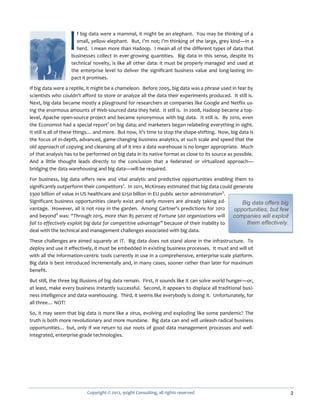 I  f big data were a mammal, it might be an elephant. You may be thinking of a
                     small, yellow elephant. But, I’m not; I’m thinking of the large, grey kind—in a
                     herd. I mean more than Hadoop. I mean all of the different types of data that
                   businesses collect in ever-growing quantities. Big data in this sense, despite its
                   technical novelty, is like all other data: it must be properly managed and used at
                   the enterprise level to deliver the significant business value and long-lasting im-
                   pact it promises.

If big data were a reptile, it might be a chameleon. Before 2005, big data was a phrase used in fear by
scientists who couldn’t afford to store or analyze all the data their experiments produced. It still is.
Next, big data became mostly a playground for researchers at companies like Google and Netflix us-
ing the enormous amounts of Web-sourced data they held. It still is. In 2008, Hadoop became a top-
level, Apache open-source project and became synonymous with big data. It still is. By 2010, even
the Economist had a special report1 on big data; and marketers began relabeling everything in sight.
It still is all of these things… and more. But now, it’s time to stop the shape-shifting. Now, big data is
the focus of in-depth, advanced, game-changing business analytics, at such scale and speed that the
old approach of copying and cleansing all of it into a data warehouse is no longer appropriate. Much
of that analysis has to be performed on big data in its native format as close to its source as possible.
And a little thought leads directly to the conclusion that a federated or virtualized approach—
bridging the data warehousing and big data—will be required.

For business, big data offers new and vital analytic and predictive opportunities enabling them to
significantly outperform their competitors2. In 2011, McKinsey estimated that big data could generate
$300 billion of value in US healthcare and $250 billion in EU public sector administration3.
Significant business opportunities clearly exist and early movers are already taking ad-         Big data offers big
vantage. However, all is not rosy in the garden. Among Gartner’s predictions for 2012         opportunities, but few
and beyond4 was: “Through 2015, more than 85 percent of Fortune 500 organizations will        companies will exploit
fail to effectively exploit big data for competitive advantage” because of their inability to      them effectively.
deal with the technical and management challenges associated with big data.

These challenges are aimed squarely at IT. Big data does not stand alone in the infrastructure. To
deploy and use it effectively, it must be embedded in existing business processes. It must and will sit
with all the information-centric tools currently in use in a comprehensive, enterprise-scale platform.
Big data is best introduced incrementally and, in many cases, sooner rather than later for maximum
benefit.

But still, the three big illusions of big data remain. First, it sounds like it can solve world hunger—or,
at least, make every business instantly successful. Second, it appears to displace all traditional busi-
ness intelligence and data warehousing. Third, it seems like everybody is doing it. Unfortunately, for
all three… NOT!

So, it may seem that big data is more like a virus, evolving and exploding like some pandemic? The
truth is both more revolutionary and more mundane. Big data can and will unleash radical business
opportunities… but, only if we return to our roots of good data management processes and well-
integrated, enterprise-grade technologies.




                           Copyright © 2012, 9sight Consulting, all rights reserved                                    2
 
