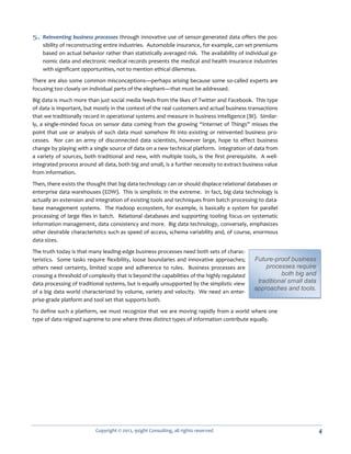 5. Reinventing business processes through innovative use of sensor-generated data offers the pos-
    sibility of reconstructing entire industries. Automobile insurance, for example, can set premiums
    based on actual behavior rather than statistically averaged risk. The availability of individual ge-
    nomic data and electronic medical records presents the medical and health insurance industries
    with significant opportunities, not to mention ethical dilemmas.

There are also some common misconceptions—perhaps arising because some so-called experts are
focusing too closely on individual parts of the elephant—that must be addressed.

Big data is much more than just social media feeds from the likes of Twitter and Facebook. This type
of data is important, but mostly in the context of the real customers and actual business transactions
that we traditionally record in operational systems and measure in business intelligence (BI). Similar-
ly, a single-minded focus on sensor data coming from the growing “Internet of Things” misses the
point that use or analysis of such data must somehow fit into existing or reinvented business pro-
cesses. Nor can an army of disconnected data scientists, however large, hope to effect business
change by playing with a single source of data on a new technical platform. Integration of data from
a variety of sources, both traditional and new, with multiple tools, is the first prerequisite. A well-
integrated process around all data, both big and small, is a further necessity to extract business value
from information.

Then, there exists the thought that big data technology can or should displace relational databases or
enterprise data warehouses (EDW). This is simplistic in the extreme. In fact, big data technology is
actually an extension and integration of existing tools and techniques from batch processing to data-
base management systems. The Hadoop ecosystem, for example, is basically a system for parallel
processing of large files in batch. Relational databases and supporting tooling focus on systematic
information management, data consistency and more. Big data technology, conversely, emphasizes
other desirable characteristics such as speed of access, schema variability and, of course, enormous
data sizes.

The truth today is that many leading-edge business processes need both sets of charac-
teristics. Some tasks require flexibility, loose boundaries and innovative approaches;       Future-proof business
others need certainty, limited scope and adherence to rules. Business processes are              processes require
crossing a threshold of complexity that is beyond the capabilities of the highly regulated             both big and
data processing of traditional systems, but is equally unsupported by the simplistic view     traditional small data
                                                                                             approaches and tools.
of a big data world characterized by volume, variety and velocity. We need an enter-
prise-grade platform and tool set that supports both.

To define such a platform, we must recognize that we are moving rapidly from a world where one
type of data reigned supreme to one where three distinct types of information contribute equally.




                          Copyright © 2012, 9sight Consulting, all rights reserved                                     4
 