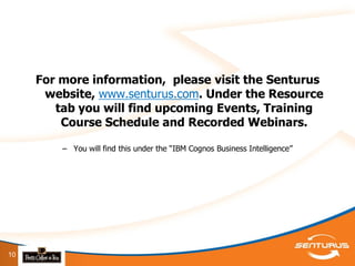 For more information, please visit the Senturus
      website, www.senturus.com. Under the Resource
        tab you will find upcoming Events, Training
         Course Schedule and Recorded Webinars.

         – You will find this under the “IBM Cognos Business Intelligence”




10
 