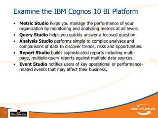 Examine the IBM Cognos 10 BI Platform
    • Metric Studio helps you manage the performance of your
      organization by monitoring and analyzing metrics at all levels.
    • Query Studio helps you quickly answer a focused question.
    • Analysis Studio performs simple to complex analyses and
      comparisons of data to discover trends, risks and opportunities.
    • Report Studio builds sophisticated reports including multi-
      page, multiple-query reports against multiple data sources.
    • Event Studio notifies users of key operational or performance-
      related events that may affect their business.




7
 