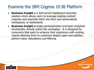 Examine the IBM Cognos 10 BI Platform
    • Business Insight is a Self-service Dashboard assembly
      solution which allows users to leverage existing content
      (reports) and assemble them into their own personalized
      workspaces, or dashboards
    • Business Insight provides personalization and basic analytical
      functionality directly within the workspace. It is designed for
      consumers that want to enhance their experience with existing
      reports allowing them to customize display types and palettes,
      perform basic calculations and filtering.




8
 