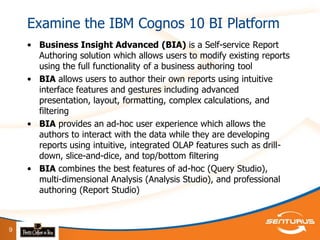 Examine the IBM Cognos 10 BI Platform
    • Business Insight Advanced (BIA) is a Self-service Report
      Authoring solution which allows users to modify existing reports
      using the full functionality of a business authoring tool
    • BIA allows users to author their own reports using intuitive
      interface features and gestures including advanced
      presentation, layout, formatting, complex calculations, and
      filtering
    • BIA provides an ad-hoc user experience which allows the
      authors to interact with the data while they are developing
      reports using intuitive, integrated OLAP features such as drill-
      down, slice-and-dice, and top/bottom filtering
    • BIA combines the best features of ad-hoc (Query Studio),
      multi-dimensional Analysis (Analysis Studio), and professional
      authoring (Report Studio)



9
 