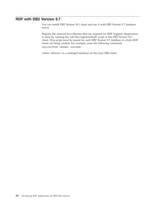 RDF with DB2 Version 9.7
You can install DB2 Version 10.1 client and use it with DB2 Version 9.7 database
server.
Register the external Java libraries that are required for RDF Support. Registration
is done by running the 'rdf/bin/registerrdfudf' script in the DB2 Version 10.1
client. This script must be issued for each DB2 Version 9.7 database in which RDF
stores are being created. For example, issue the following command:
registerrdfudf <dbname> <username>
where <dbname> is a cataloged database on the local DB2 client.
14 Developing RDF Applications for IBM Data Servers
 