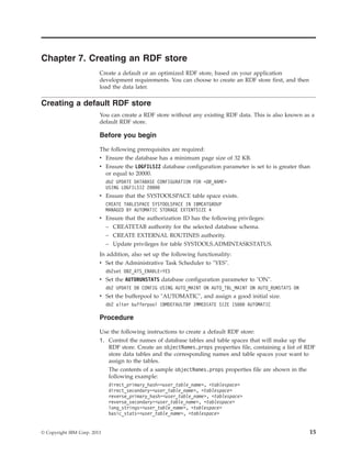 Chapter 7. Creating an RDF store
Create a default or an optimized RDF store, based on your application
development requirements. You can choose to create an RDF store first, and then
load the data later.
Creating a default RDF store
You can create a RDF store without any existing RDF data. This is also known as a
default RDF store.
Before you begin
The following prerequisites are required:
v Ensure the database has a minimum page size of 32 KB.
v Ensure the LOGFILSIZ database configuration parameter is set to is greater than
or equal to 20000.
db2 UPDATE DATABASE CONFIGURATION FOR <DB_NAME>
USING LOGFILSIZ 20000
v Ensure that the SYSTOOLSPACE table space exists.
CREATE TABLESPACE SYSTOOLSPACE IN IBMCATGROUP
MANAGED BY AUTOMATIC STORAGE EXTENTSIZE 4
v Ensure that the authorization ID has the following privileges:
– CREATETAB authority for the selected database schema.
– CREATE EXTERNAL ROUTINES authority.
– Update privileges for table SYSTOOLS.ADMINTASKSTATUS.
In addition, also set up the following functionality:
v Set the Administrative Task Scheduler to "YES".
db2set DB2_ATS_ENABLE=YES
v Set the AUTORUNSTATS database configuration parameter to "ON".
db2 UPDATE DB CONFIG USING AUTO_MAINT ON AUTO_TBL_MAINT ON AUTO_RUNSTATS ON
v Set the bufferpool to "AUTOMATIC", and assign a good initial size.
db2 alter bufferpool IBMDEFAULTBP IMMEDIATE SIZE 15000 AUTOMATIC
Procedure
Use the following instructions to create a default RDF store:
1. Control the names of database tables and table spaces that will make up the
RDF store. Create an objectNames.props properties file, containing a list of RDF
store data tables and the corresponding names and table spaces your want to
assign to the tables.
The contents of a sample objectNames.props properties file are shown in the
following example:
direct_primary_hash=<user_table_name>, <tablespace>
direct_secondary=<user_table_name>, <tablespace>
reverse_primary_hash=<user_table_name>, <tablespace>
reverse_secondary=<user_table_name>, <tablespace>
long_strings=<user_table_name>, <tablespace>
basic_stats=<user_table_name>, <tablespace>
© Copyright IBM Corp. 2013 15
 