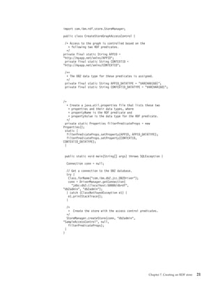 import com.ibm.rdf.store.StoreManager;
public class CreateStoreGraphAccessControl {
/* Access to the graph is controlled based on the
* following two RDF predicates.
*/
private final static String APPID =
"http://myapp.net/xmlns/APPID";
private final static String CONTEXTID =
"http://myapp.net/xmlns/CONTEXTID";
/**
* The DB2 data type for these predicates is assigned.
*/
private final static String APPID_DATATYPE = "VARCHAR(60)";
private final static String CONTEXTID_DATATYPE = "VARCHAR(60)";
/*
* Create a java.util.properties file that lists these two
* properties and their data types, where
* propertyName is the RDF predicate and
* propertyValue is the data type for the RDF predicate.
*/
private static Properties filterPredicateProps = new
Properties();
static {
filterPredicateProps.setProperty(APPID, APPID_DATATYPE);
filterPredicateProps.setProperty(CONTEXTID,
CONTEXTID_DATATYPE);
}
public static void main(String[] args) throws SQLException {
Connection conn = null;
// Get a connection to the DB2 database.
try {
Class.forName("com.ibm.db2.jcc.DB2Driver");
conn = DriverManager.getConnection(
"jdbc:db2://localhost:50000/dbrdf",
"db2admin", "db2admin");
} catch (ClassNotFoundException e1) {
e1.printStackTrace();
}
/*
* Create the store with the access control predicates.
*/
StoreManager.createStore(conn, "db2admin",
"SampleAccessControl", null,
filterPredicateProps);
}
}
Chapter 7. Creating an RDF store 21
 