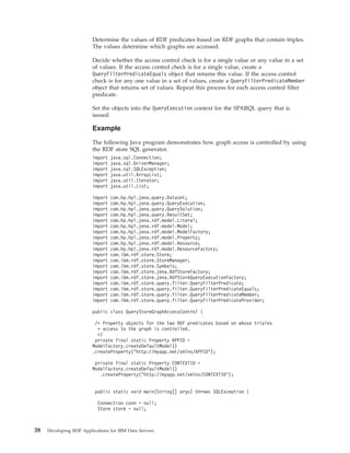 Determine the values of RDF predicates based on RDF graphs that contain triples.
The values determine which graphs are accessed.
Decide whether the access control check is for a single value or any value in a set
of values. If the access control check is for a single value, create a
QueryFilterPredicateEquals object that returns this value. If the access control
check is for any one value in a set of values, create a QueryFilterPredicateMember
object that returns set of values. Repeat this process for each access control filter
predicate.
Set the objects into the QueryExecution context for the SPARQL query that is
issued.
Example
The following Java program demonstrates how graph access is controlled by using
the RDF store SQL generator.
import java.sql.Connection;
import java.sql.DriverManager;
import java.sql.SQLException;
import java.util.ArrayList;
import java.util.Iterator;
import java.util.List;
import com.hp.hpl.jena.query.Dataset;
import com.hp.hpl.jena.query.QueryExecution;
import com.hp.hpl.jena.query.QuerySolution;
import com.hp.hpl.jena.query.ResultSet;
import com.hp.hpl.jena.rdf.model.Literal;
import com.hp.hpl.jena.rdf.model.Model;
import com.hp.hpl.jena.rdf.model.ModelFactory;
import com.hp.hpl.jena.rdf.model.Property;
import com.hp.hpl.jena.rdf.model.Resource;
import com.hp.hpl.jena.rdf.model.ResourceFactory;
import com.ibm.rdf.store.Store;
import com.ibm.rdf.store.StoreManager;
import com.ibm.rdf.store.Symbols;
import com.ibm.rdf.store.jena.RdfStoreFactory;
import com.ibm.rdf.store.jena.RdfStoreQueryExecutionFactory;
import com.ibm.rdf.store.query.filter.QueryFilterPredicate;
import com.ibm.rdf.store.query.filter.QueryFilterPredicateEquals;
import com.ibm.rdf.store.query.filter.QueryFilterPredicateMember;
import com.ibm.rdf.store.query.filter.QueryFilterPredicateProvider;
public class QueryStoreGraphAccessControl {
/* Property objects for the two RDF predicates based on whose triples
* access to the graph is controlled.
*/
private final static Property APPID =
ModelFactory.createDefaultModel()
.createProperty("http://myapp.net/xmlns/APPID");
private final static Property CONTEXTID =
ModelFactory.createDefaultModel()
.createProperty("http://myapp.net/xmlns/CONTEXTID");
public static void main(String[] args) throws SQLException {
Connection conn = null;
Store store = null;
38 Developing RDF Applications for IBM Data Servers
 