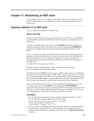Chapter 11. Maintaining an RDF store
Create either a default or an optimized DB2 RDF store and load RDF data into it.
Perform maintenance on your RDF store to achieve optimal performance query
performance.
Updating statistics in an RDF store
You can update the statistics for an RDF store.
About this task
To ensure optimal performance query performance in an RDF store, a combination
of DB2 database statistics and RDF store specific statistics are maintained for an
RDF store.
As part of the RDF store creation process, DB2 RUNSTATS command profiles are
created for the data tables of the RDF store. By you ensuring that AUTORUNSTATS
parameter is enabled, DB2 automatically updates distribution statistics on the
tables.
In case you have specifically performed operations that have updated significant
amounts of data in the RDF store, it is best if you manually invoke DB2 statistics
gathering rather than wait for automatic updates. To manually invoke DB2
statistics gathering, invoke the following command for each of the data tables in
the RDF store:
db2 RUNSTATS ON <table_name> USE PROFILE
The data tables are direct_primary, direct_secondary, reverse_primary,
reverse_secondary and long_strings tables.
To help ensure that SPARQL queries generate efficient SQL queries, it is important
that the most common RDF triples by RDF subject, object and predicate are stored
in the Topk_Stats table of the RDF store. To automatically gather information about
the most common RDF triples, as part of RDF store creation, a DB2 administrative
task is created and registered with the DB2 Administrative Task Scheduler.
However, the interval of this task is not set automatically and therefore will not
run until you set it. Use the schedule parameter of the SETSTATSSCHEDULE
command. This parameter accepts a standard CRON format string to represent the
interval at which statistics gathering should be invoked. Generally, you don't need
to set the frequency of this task to anything smaller than an hour.
Procedure
v Use the following command to set the statistics gathering schedule to every 1
hour on the hour for store rdfStore2 on database DB1.
setstatsschedule rdfStore2 -host localhost -port 60000
-db DB1 -user db2admin -password XXX
-schema db2admin -schedule "*/59 * * * *"
v In case you have specifically performed operations that have updated significant
amounts of data in the RDF store, manually gather these statistics instead of
waiting for the scheduler. To manually invoke this run the updaterdfstorestats
command.
© Copyright IBM Corp. 2013 43
 