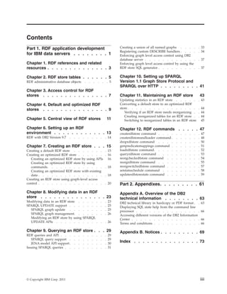 Contents
Part 1. RDF application development
for IBM data servers . . . . . . . . 1
Chapter 1. RDF references and related
resources . . . . . . . . . . . . . . 3
Chapter 2. RDF store tables . . . . . . 5
RDF administrative database objects . . . . . . 5
Chapter 3. Access control for RDF
stores . . . . . . . . . . . . . . . 7
Chapter 4. Default and optimized RDF
stores . . . . . . . . . . . . . . . 9
Chapter 5. Central view of RDF stores 11
Chapter 6. Setting up an RDF
environment . . . . . . . . . . . . 13
RDF with DB2 Version 9.7 . . . . . . . . . 14
Chapter 7. Creating an RDF store . . . 15
Creating a default RDF store . . . . . . . . 15
Creating an optimized RDF store . . . . . . . 16
Creating an optimized RDF store by using APIs 16
Creating an optimized RDF store by using
commands. . . . . . . . . . . . . . 18
Creating an optimized RDF store with existing
data . . . . . . . . . . . . . . . . 18
Creating an RDF store using graph-level access
control . . . . . . . . . . . . . . . . 20
Chapter 8. Modifying data in an RDF
store . . . . . . . . . . . . . . . 23
Modifying data in an RDF store . . . . . . . 23
SPARQL UPDATE support . . . . . . . . . 25
SPARQL graph update . . . . . . . . . 25
SPARQL graph management. . . . . . . . 26
Modifying an RDF store by using SPARQL
UPDATE APIs . . . . . . . . . . . . 26
Chapter 9. Querying an RDF store . . . 29
RDF queries and API . . . . . . . . . . . 29
SPARQL query support . . . . . . . . . 29
JENA model API support. . . . . . . . . 30
Issuing SPARQL queries . . . . . . . . . . 31
Creating a union of all named graphs . . . . . 33
Registering custom DESCRIBE handlers . . . . . 34
Enforcing graph level access control using DB2
database server . . . . . . . . . . . . . 37
Enforcing graph level access control by using the
RDF store SQL generator . . . . . . . . . . 37
Chapter 10. Setting up SPARQL
Version 1.1 Graph Store Protocol and
SPARQL over HTTP . . . . . . . . . 41
Chapter 11. Maintaining an RDF store 43
Updating statistics in an RDF store . . . . . . 43
Converting a default store to an optimized RDF
store. . . . . . . . . . . . . . . . . 44
Verifying if an RDF store needs reorganizing . . 44
Creating reorganized tables for an RDF store . . 44
Switching to reorganized tables in an RDF store 45
Chapter 12. RDF commands . . . . . 47
createrdfstore command . . . . . . . . . . 47
createrdfstoreandloader command . . . . . . . 48
droprdfstore command . . . . . . . . . . 50
genpredicatemappings command . . . . . . . 51
loadrdfstore command. . . . . . . . . . . 52
queryrdfstore command . . . . . . . . . . 53
reorgcheckrdfstore command . . . . . . . . 54
reorgrdfstore command . . . . . . . . . . 55
reorgswitchrdfstore command . . . . . . . . 57
setstatsschedule command . . . . . . . . . 58
updaterdfstorestats command . . . . . . . . 59
Part 2. Appendixes. . . . . . . . . 61
Appendix A. Overview of the DB2
technical information . . . . . . . . 63
DB2 technical library in hardcopy or PDF format . . 63
Displaying SQL state help from the command line
processor . . . . . . . . . . . . . . . 66
Accessing different versions of the DB2 Information
Center . . . . . . . . . . . . . . . . 66
Terms and conditions . . . . . . . . . . . 66
Appendix B. Notices . . . . . . . . . 69
Index . . . . . . . . . . . . . . . 73
© Copyright IBM Corp. 2013 iii
 