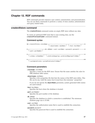 Chapter 12. RDF commands
RDF commands provide extensive user control, customization, and personalization.
You can use these commands to perform a variety of store creation, administration
and query related tasks.
createrdfstore command
The createrdfstore command creates an empty RDF store without any data.
To create an optimized RDF store that is uses existing data, use the
createrdfstoreandloader command instead.
Command syntax
createrdfstore storeName
-objectnames objNames -host hostName
-port portNumber
-db dbName -user userName -password password
-schema schemaName -predicatemappings predicateMappingsFileName
-systempredicates systemPredicatesFileName
Command parameters
-storename storeName
Specifies a name for the RDF store. Ensure that the name satisfies the rules for
DB2 database table names.
-objectnames objNames
Specifies a Java properties file that lists the names of the RDF store tables. This
file can be any valid file name, but it must have the extension ".properties".
If you do not specify the objectNames parameter, system generated table names
are used instead.
-host hostNames
Specifies the host where the database is located.
-port portNumber
Specifies the port number of the database.
-db dbName
Specifies the database to which a connection is established. The minimum
database page size is 32 KB.
-user userName
Specifies the authorization name that is used to establish the connection.
-password password
Specifies the password that is used to establish the connection.
© Copyright IBM Corp. 2013 47
 