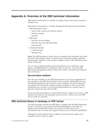 Appendix A. Overview of the DB2 technical information
DB2 technical information is available in multiple formats that can be accessed in
multiple ways.
DB2 technical information is available through the following tools and methods:
v DB2 Information Center
– Topics (Task, concept and reference topics)
– Sample programs
– Tutorials
v DB2 books
– PDF files (downloadable)
– PDF files (from the DB2 PDF DVD)
– printed books
v Command-line help
– Command help
– Message help
Note: The DB2 Information Center topics are updated more frequently than either
the PDF or the hardcopy books. To get the most current information, install the
documentation updates as they become available, or refer to the DB2 Information
Center at ibm.com.
You can access additional DB2 technical information such as technotes, white
papers, and IBM Redbooks®
publications online at ibm.com. Access the DB2
Information Management software library site at http://www.ibm.com/software/
data/sw-library/.
Documentation feedback
We value your feedback on the DB2 documentation. If you have suggestions for
how to improve the DB2 documentation, send an email to db2docs@ca.ibm.com.
The DB2 documentation team reads all of your feedback, but cannot respond to
you directly. Provide specific examples wherever possible so that we can better
understand your concerns. If you are providing feedback on a specific topic or
help file, include the topic title and URL.
Do not use this email address to contact DB2 Customer Support. If you have a DB2
technical issue that the documentation does not resolve, contact your local IBM
service center for assistance.
DB2 technical library in hardcopy or PDF format
The following tables describe the DB2 library available from the IBM Publications
Center at www.ibm.com/e-business/linkweb/publications/servlet/pbi.wss.
English and translated DB2 Version 10.1 manuals in PDF format can be
downloaded from www.ibm.com/support/docview.wss?rs=71&uid=swg27009474.
Although the tables identify books available in print, the books might not be
available in your country or region.
© Copyright IBM Corp. 2013 63
 