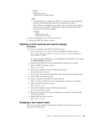 <indexes>
<index>
<type>Synonym</type>
<path><directory_name></path>
Note:
v Escape characters as required in XML. For example, escape a backslash
character (the default path separator on Windows) by using "".
v If the collection configuration and index data is located in the collection
directory, you can specify a path that is relative to the location of the
collection.xml file, for example:
<indexes>
<index>
<type>Synonym</type>
<path>data/text</path>
4. Save your changes to the collection.xml file.
5. Restart the DB2 Text Search services.
Backing up and restoring text search indexes
Procedure
v To back up a database with DB2 Text Search indexes:
1. Get a current list of text index locations for DB2 Text Search indexes.
db2 "select indschema, indname, collectiondirectory, collectionnameprefix
from sysibmts.tsindexes"
If a value for collectiondirectory is not specified, then locations are set using
the defaultDataDir parameter.
2. Ensure that no DB2 Text Search administrative command is running.
3. Stop the DB2 Text Search services.
db2ts stop for text
4. Back up the database. Issue the following command:
db2 backup database db_name
5. Back up the text search configurations, index directories and subdirectories.
6. Restart DB2 Text Search services.
v To restore a database with DB2 Text Search indexes:
1. Make sure that no DB2 Text Search administrative command is running.
2. Stop the DB2 Text Search services.
db2ts stop for text
3. Restore the database. Issue the following command:
db2 restore database db_name
4. Restore the backup of text search configuration and index locations to the
same path as before.
5. Restart DB2 Text Search services.
db2ts start for text
Dropping a text search index
When you no longer intend to perform text searches in a text column, you can
drop the text search index.
Chapter 7. Configuring and administering text search indexes 99
 