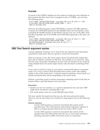 Example
To search in the SAMPLE database for the number of employees who indicated on
their resumes that they know how to program in Java or COBOL, you can issue
the following query:
SELECT EMPNO, INTEGER(SCORE(RESUME, ’programmer AND (java OR cobol)’) * 100)
AS RELEVANCE FROM EMP_RESUME WHERE RESUME_FORMAT = ’ascii’
ORDER BY RELEVANCE DESC
However, the following query using CONTAINS is superior. The DB2 optimizer
evaluates the CONTAINS predicate in the WHERE clause first and thereby avoids
evaluating the SCORE function in the SELECT list for every row of the table. Note
that this is possible only if the SCORE and CONTAINS arguments in the query are
identical.
SELECT EMPNO, INTEGER(SCORE(RESUME, ’programmer AND (java OR cobol)’) * 100)
AS RELEVANCE FROM EMP_RESUME WHERE RESUME_FORMAT = ’ascii’
AND CONTAINS(RESUME, ’programmer AND (java OR cobol)’) = 1
ORDER BY RELEVANCE DESC
DB2 Text Search argument syntax
A search argument comprises one or more terms and optional search parameters,
separated by white space, that you specify to search text documents.
When you specify a term, the search engine returns documents that contain that
term and, by default, variations on that term. For example, if you search by using
the term king, documents containing king and kings are returned. If you search by
using multiple terms, the search engine returns only documents containing all the
terms.
If you want to search by using an exact phrase, surround the phrase in quotation
marks. Use a fuzzy search to find documents that contain words with spelling
similar to that of the search term. A common reason to perform a fuzzy search is to
include documents that contain misspellings in the search result.
Perform a proximity search to retrieve documents containing search words that are
located within a specified distance from each other.
Remember:
v Searches are not case sensitive, so a search in Spanish for the exact term "DOS"
might return documents containing DOS or dos.
v Text search queries must not exceed DB2 SQL query limits.
The more specific the search term that you use, the more precise the results.
However, you can also refine your searches by using options such as the following
ones:
Boolean operators
Use the AND operator to search for documents that contain all the
specified terms. The AND operator is the default conjunction operator. If
there is no logical operator between the two terms, AND is used.
Use the AND operator to search for documents that contain all the
specified terms.The OR operator links the two or more terms and finds a
matching document if either of the terms exists in a document.
Chapter 8. Searching with text search indexes 113
 