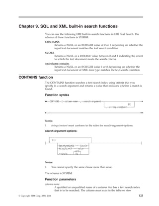 Chapter 9. SQL and XML built-in search functions
You can use the following DB2 built-in search functions in DB2 Text Search. The
schema of these functions is SYSIBM.
CONTAINS
Returns a NULL or an INTEGER value of 0 or 1 depending on whether the
input text document matches the text search condition
SCORE
Returns a NULL or a DOUBLE value between 0 and 1 indicating the extent
to which the text document meets the search criteria.
xmlcolumn-contains
Returns a NULL or an INTEGER value 1 or 0 depending on whether the
input text document of XML data type matches the text search condition
CONTAINS function
The CONTAINS function searches a text search index using criteria that you
specify in a search argument and returns a value that indicates whether a match is
found.
Function syntax
CONTAINS ( column-name , search-argument
(1)
, string-constant
)
Notes:
1 string-constant must conform to the rules for search-argument-options.
search-argument-options:
(1)
QUERYLANGUAGE = locale
RESULTLIMIT = value
OFF
SYNONYM = ON
Notes:
1 You cannot specify the same clause more than once.
The schema is SYSIBM.
Function parameters
column-name
A qualified or unqualified name of a column that has a text search index
that is to be searched. The column must exist in the table or view
© Copyright IBM Corp. 2008, 2014 123
 