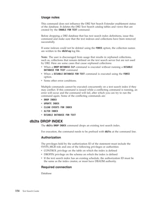 Usage notes
This command does not influence the DB2 Net Search Extender enablement status
of the database. It deletes the DB2 Text Search catalog tables and views that are
created by the ENABLE FOR TEXT command.
Before dropping a DB2 database that has text search index definitions, issue this
command and make sure that the text indexes and collections have been removed
successfully.
If some indexes could not be deleted using the FORCE option, the collection names
are written to the db2diag log file.
Note: The user is discouraged from usage that results in orphaned collections,
such as, collections that remain defined on the text search server but are not used
by DB2. Here are some cases that cause orphaned collections:
v When a DROP DATABASE CLP command is executed without running a DISABLE
DATABASE FOR TEXT command
v When a DISABLE DATABASE FOR TEXT command is executed using the FORCE
option.
v Some other error conditions.
Multiple commands cannot be executed concurrently on a text search index if they
may conflict. If this command is issued while a conflicting command is running, an
error will occur and the command will fail, after which you can try to run the
command again. Some of the conflicting commands are:
v DROP INDEX
v UPDATE INDEX
v CLEAR EVENTS FOR INDEX
v ALTER INDEX
v DISABLE DATABASE FOR TEXT
db2ts DROP INDEX
The db2ts DROP INDEX command drops an existing text search index.
For execution, the command needs to be prefixed with db2ts at the command line.
Authorization
The privileges held by the authorization ID of the statement must include the
SYSTS_MGR role and one of the following privileges or authorities:
v CONTROL privilege on the table on which the index is defined
v DROPIN privilege on the schema on which the index is defined
v If the text search index has an existing schedule, the authorization ID must be
the same as the index creator, or must have DBADM authority.
Required connection
Database
154 Text Search Guide
 
