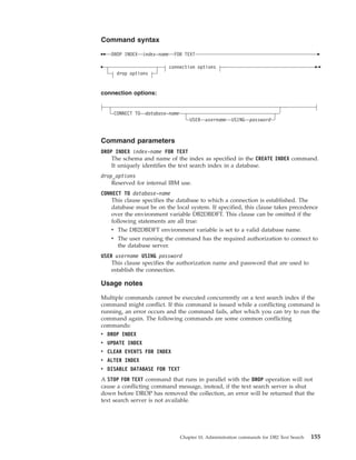 Command syntax
DROP INDEX index-name FOR TEXT
connection options
drop options
connection options:
CONNECT TO database-name
USER username USING password
Command parameters
DROP INDEX index-name FOR TEXT
The schema and name of the index as specified in the CREATE INDEX command.
It uniquely identifies the text search index in a database.
drop_options
Reserved for internal IBM use.
CONNECT TO database-name
This clause specifies the database to which a connection is established. The
database must be on the local system. If specified, this clause takes precedence
over the environment variable DB2DBDFT. This clause can be omitted if the
following statements are all true:
v The DB2DBDFT environment variable is set to a valid database name.
v The user running the command has the required authorization to connect to
the database server.
USER username USING password
This clause specifies the authorization name and password that are used to
establish the connection.
Usage notes
Multiple commands cannot be executed concurrently on a text search index if the
command might conflict. If this command is issued while a conflicting command is
running, an error occurs and the command fails, after which you can try to run the
command again. The following commands are some common conflicting
commands:
v DROP INDEX
v UPDATE INDEX
v CLEAR EVENTS FOR INDEX
v ALTER INDEX
v DISABLE DATABASE FOR TEXT
A STOP FOR TEXT command that runs in parallel with the DROP operation will not
cause a conflicting command message, instead, if the text search server is shut
down before DROP has removed the collection, an error will be returned that the
text search server is not available.
Chapter 10. Administration commands for DB2 Text Search 155
 