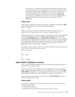 where nnnnn is a number. This identifier represents the specific error that
is returned upon an error during text search. It may also be returned in an
informational message upon completion of a text search command or in
the message printed at the completion of a text search administration
procedure. If the identifier does not start with 'CIE', then db2ts help
cannot provide information about the error-identifier. For example, db2ts
cannot provide help for a message with an error-identifier such as
IQQR0012E.
Usage notes
When using a UNIX shell, it might be necessary to supply the arguments to db2ts
using double quotation marks, as in the following example:
db2ts "? CIE00323"
Without the quotation marks, the shell tries to match the wildcard with the
contents of the working directory and it may give unexpected results.
If the first keyword of any db2ts command is specified, the syntax of the identified
command is displayed. For the two db2ts commands that share the same first
keyword (CLEAR COMMAND LOCKS and CLEAR EVENTS FOR INDEX), the syntax of both
commands will be displayed when db2ts help clear is issued, but each command
may be specifically displayed by adding the second keyword to distinguish them,
for example db2ts help clear events. If a parameter is not specified after ? or
HELP, db2ts lists all available db2ts commands.
Specifying a sqlcode, sqlstate, or CIE error-identifier will return information about that
code, state, or error identifier. For example,
db2ts help SQL20423
or
db2ts ? 38H10
or
db2ts ? CIE00323
db2ts RESET PENDING command
Issues a SET INTEGRITY statement for all text-maintained staging tables that are
associated with a particular table.
Certain commands cause the DB2 Text Search staging tables to go into pending
mode, which blocks other database or text search operations. If you use the db2ts
RESET PENDING command, you do not have to find all text indexes and associated
staging tables and then issue a SET INTEGRITY statement for each table.
After detaching a data partition, you must issue the RESET PENDING command to
update the staging-table content.
Authorization
This command requires the SYSTS_MGR role and at least one of the following
authorities or privileges:
v DATAACCESS authority
v CONTROL on the base table on which the text index is created
Chapter 10. Administration commands for DB2 Text Search 159
 
