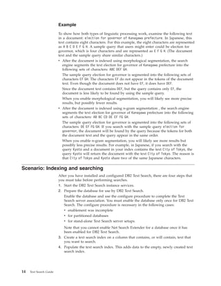 Example
To show how both types of linguistic processing work, examine the following text
in a document: election for governor of Kanagawa prefecture. In Japanese, this
text contains eight characters. For this example, the eight characters are represented
as A B C D E F G H. A sample query that users might enter could be election for
governor, which is four characters and are represented as E F G H. (The document
text and the sample query share similar characters.)
v After the document is indexed using morphological segmentation, the search
engine segments the text election for governor of Kanagawa prefecture into the
following sets of characters: ABC DEF GH.
The sample query election for governor is segmented into the following sets of
characters EF GH. The characters EF do not appear in the tokens of the document
text. Even though the document does not have EF, it does have DEF.
Since the document text contains DEF, but the query contains only EF, the
document is less likely to be found by using the sample query.
When you enable morphological segmentation, you will likely see more precise
results, but possibly fewer results.
v After the document is indexed using n-gram segmentation , the search engine
segments the text election for governor of Kanagawa prefecture into the following
sets of characters: AB BC CD DE EF FG GH.
The sample query election for governor is segmented into the following sets of
characters: DE EF FG GH. If you search with the sample query election for
governor, the document will be found by the query because the tokens for both
the document text and the query appear in the same order.
When you enable n-gram segmentation, you will likely see more results but
possibly less precise results. For example, in Japanese, if you search with the
query Kyoto and a document in your index contains the text City of Tokyo, the
query Kyoto will return the document with the text City of Tokyo. The reason is
that City of Tokyo and Kyoto share two of the same Japanese characters.
Scenario: Indexing and searching
After you have installed and configured DB2 Text Search, there are four steps that
you must take before performing searches.
1. Start the DB2 Text Search instance services.
2. Prepare the database for use by DB2 Text Search.
Enable the database and use the configure procedure to complete the Text
Search server association. You must enable the database only once for DB2 Text
Search. The configure procedure is necessary in the following cases:
v enablement was incomplete
v for partitioned databases
v for stand-alone Text Search server setups.
Note that you cannot enable Net Search Extender for a database once it has
been enabled for DB2 Text Search.
3. Create a text search index on a column that contains, or will contain, text that
you want to search.
4. Populate the text search index. This adds data to the empty, newly created text
search index.
14 Text Search Guide
 