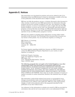 Appendix E. Notices
This information was developed for products and services offered in the U.S.A.
Information about non-IBM products is based on information available at the time
of first publication of this document and is subject to change.
IBM may not offer the products, services, or features discussed in this document in
other countries. Consult your local IBM representative for information about the
products and services currently available in your area. Any reference to an IBM
product, program, or service is not intended to state or imply that only that IBM
product, program, or service may be used. Any functionally equivalent product,
program, or service that does not infringe any IBM intellectual property right may
be used instead. However, it is the user's responsibility to evaluate and verify the
operation of any non-IBM product, program, or service.
IBM may have patents or pending patent applications covering subject matter
described in this document. The furnishing of this document does not grant you
any license to these patents. You can send license inquiries, in writing, to:
IBM Director of Licensing
IBM Corporation
North Castle Drive
Armonk, NY 10504-1785
U.S.A.
For license inquiries regarding double-byte character set (DBCS) information,
contact the IBM Intellectual Property Department in your country or send
inquiries, in writing, to:
Intellectual Property Licensing
Legal and Intellectual Property Law
IBM Japan, Ltd.
19-21, Nihonbashi-Hakozakicho, Chuo-ku
Tokyo 103-8510, Japan
The following paragraph does not apply to the United Kingdom or any other
country/region where such provisions are inconsistent with local law:
INTERNATIONAL BUSINESS MACHINES CORPORATION PROVIDES THIS
PUBLICATION “AS IS” WITHOUT WARRANTY OF ANY KIND, EITHER
EXPRESS OR IMPLIED, INCLUDING, BUT NOT LIMITED TO, THE IMPLIED
WARRANTIES OF NON-INFRINGEMENT, MERCHANTABILITY, OR FITNESS
FOR A PARTICULAR PURPOSE. Some states do not allow disclaimer of express or
implied warranties in certain transactions; therefore, this statement may not apply
to you.
This information could include technical inaccuracies or typographical errors.
Changes are periodically made to the information herein; these changes will be
incorporated in new editions of the publication. IBM may make improvements,
changes, or both in the product(s) and/or the program(s) described in this
publication at any time without notice.
Any references in this information to websites not owned by IBM are provided for
convenience only and do not in any manner serve as an endorsement of those
© Copyright IBM Corp. 2008, 2014 215
 