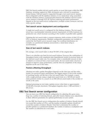 DB2 Text Search enables full-text search queries on most data types within the DB2
database, including support for XML documents and a rich-text or proprietary
format feature. Full-text search is supported through a text search server instance
that is integrated with the database instance or in a stand-alone setup associated
with the database instance. Communication between the database and text search
server instance is through TCP/IP. Full-text indexing and search performance
depend on the text search server configuration, available system resources, and text
index specific settings.
Text search server deployment and configuration
A single text search server is configured for the database instance. The text search
server has a recommended minimum memory requirement of 4 GB of memory for
production use, which increases according to the number of parallel index updates.
Updating the text search index is resource-intensive, both in terms of disk I/O and
CPU or memory requirements. Multiple configuration parameters are available to
control the Text Search server resource usage. For workload distribution, for
example, in a partitioned database environment, a stand-alone setup is
recommended.
Size of text search indexes
On average, a text search index is about 50-150% of the original data.
There is no absolute size limit for text search indexes, however, the combination of
throughput factors with completion time dependencies results in practical limits on
the total text search index size. For example, when a considerable amount of data
is added to or removed from a text search index, the text search index structure is
merged to improve query performance, and the time for completion of the merge
depends on the size of the index.
Factors affecting throughput
Absolute text index update throughput depends on the data type and the index
format. For perceived query performance, the biggest impact is due to the number
of matching results, not the size of the text search index. For example, a query
with a single predicate using a single-term search term on a 100 GB text search
index performs similar to a search on an 800 GB text search index if the number of
results is the same.
Optimal processing for text index updates occurs when there is approximately
10-100 KB of text per document. Throughput degrades above 1 MB and below 1
KB of text.
DB2 Text Search server configuration
You can tune your DB2 Text Search configuration by adjusting the queue sizes,
heap size, number of indexing threads, and other factors. Balance your adjustments
to these different parameters for optimal performance of your system.
For the DB2 Text Search server configuration the number of indexer threads should
not exceed the number of CPUs, and the number of parallel updates should not
exceed the number of indexer threads. Note that to determine the number of
parallel updates in a partitioned database the number of indexes is multiplied with
the number of collections for a text index.
Chapter 3. Text search solution planning 25
 