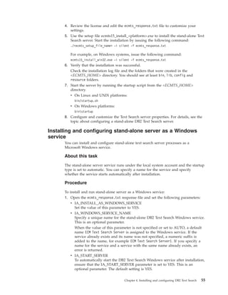 4. Review the license and edit the ecmts_response.txt file to customize your
settings.
5. Use the setup file ecmts15_install_<platform>.exe to install the stand-alone Text
Search server. Start the installation by issuing the following command:
./<ecmts_setup_file_name> -i silent -f ecmts_response.txt
For example, on Windows systems, issue the following command:
ecmts15_install_win32.exe -i silent -f ecmts_response.txt
6. Verify that the installation was successful.
Check the installation log file and the folders that were created in the
<ECMTS_HOME> directory. You should see at least bin, lib, config and
resource folders.
7. Start the server by running the startup script from the <ECMTS_HOME>
directory.
v On Linux and UNIX platforms:
bin/startup.sh
v On Windows platforms:
binstartup
8. Configure and customize the Text Search server properties. For details, see the
topic about configuring a stand-alone DB2 Text Search server.
Installing and configuring stand-alone server as a Windows
service
You can install and configure stand-alone text search server processes as a
Microsoft Windows service.
About this task
The stand-alone server service runs under the local system account and the startup
type is set to automatic. You can specify a name for the service and specify
whether the service starts automatically after installation.
Procedure
To install and run stand-alone server as a Windows service:
1. Open the ecmts_response.txt response file and set the following parameters:
v IA_INSTALL_AS_WINDOWS_SERVICE
Set the value of this parameter to YES.
v IA_WINDOWS_SERVICE_NAME
Specify a unique name for the stand-alone DB2 Text Search Windows service.
This is an optional parameter.
When the value of this parameter is not specified or set to AUTO, a default
name ECM Text Search Server is assigned to the Windows service. If the
service already exists and its name was not specified, a numeric suffix is
added to the name, for example ECM Text Search Server1. If you specify a
name for the service and a service with the same name already exists, an
error is returned.
v IA_START_SERVER
To automatically start the DB2 Text Search Windows service after installation,
ensure that the IA_START_SERVER parameter is set to YES. This is an
optional parameter. The default setting is YES.
Chapter 4. Installing and configuring DB2 Text Search 55
 