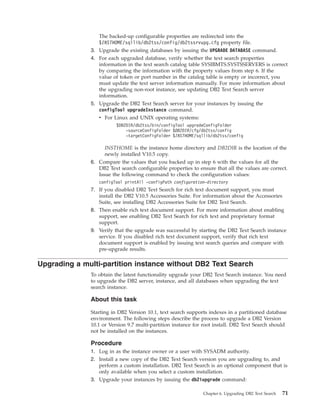 The backed-up configurable properties are redirected into the
$INSTHOME/sqllib/db2tss/config/db2tssrvupg.cfg property file.
3. Upgrade the existing databases by issuing the UPGRADE DATABASE command.
4. For each upgraded database, verify whether the text search properties
information in the text search catalog table SYSIBMTS.SYSTSSERVERS is correct
by comparing the information with the property values from step 6. If the
value of token or port number in the catalog table is empty or incorrect, you
must update the text server information manually. For more information about
the upgrading non-root instance, see updating DB2 Text Search server
information.
5. Upgrade the DB2 Text Search server for your instances by issuing the
configTool upgradeInstance command.
v For Linux and UNIX operating systems:
$DB2DIR/db2tss/bin/configTool upgradeConfigFolder
-sourceConfigFolder $DB2DIR/cfg/db2tss/config
-targetConfigFolder $INSTHOME/sqllib/db2tss/config
INSTHOME is the instance home directory and DB2DIR is the location of the
newly installed V10.5 copy.
6. Compare the values that you backed up in step 6 with the values for all the
DB2 Text search configurable properties to ensure that all the values are correct.
Issue the following command to check the configuration values:
configTool printAll -configPath configuration-directory
7. If you disabled DB2 Text Search for rich text document support, you must
install the DB2 V10.5 Accessories Suite. For information about the Accessories
Suite, see installing DB2 Accessories Suite for DB2 Text Search.
8. Then enable rich text document support. For more information about enabling
support, see enabling DB2 Text Search for rich text and proprietary format
support.
9. Verify that the upgrade was successful by starting the DB2 Text Search instance
service. If you disabled rich text document support, verify that rich text
document support is enabled by issuing text search queries and compare with
pre-upgrade results.
Upgrading a multi-partition instance without DB2 Text Search
To obtain the latest functionality upgrade your DB2 Text Search instance. You need
to upgrade the DB2 server, instance, and all databases when upgrading the text
search instance.
About this task
Starting in DB2 Version 10.1, text search supports indexes in a partitioned database
environment. The following steps describe the process to upgrade a DB2 Version
10.1 or Version 9.7 multi-partition instance for root install. DB2 Text Search should
not be installed on the instances.
Procedure
1. Log in as the instance owner or a user with SYSADM authority.
2. Install a new copy of the DB2 Text Search version you are upgrading to, and
perform a custom installation. DB2 Text Search is an optional component that is
only available when you select a custom installation.
3. Upgrade your instances by issuing the db2iupgrade command:
Chapter 6. Upgrading DB2 Text Search 71
 
