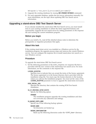 db2iupgrade /j "text_search [[,service-name]|[,port-number]]"
4. Upgrade the existing databases by issuing DB2 UPGRADE DATABASE command.
5. For each upgraded database, update the text server information manually. For
more information, see the topic about updating DB2 Text Search server
information.
Upgrading a stand-alone DB2 Text Search Server
If you already installed the stand-alone DB2 Text Search server, you must install
fixes to your existing installation to obtain the latest supported features and
functionality. Upgrade the text search server by setting parameters in the response
file and running the current installation program.
Before you begin
Before you install a fix, read all the attached release notes to determine the
prerequisites or migration procedures that apply.
About this task
If the existing stand-alone server was installed as a Windows service by the
installation program, the upgrade process stops and removes the current Windows
service. You can configure the response file to install stand-alone text search as a
new Windows service.
Procedure
To upgrade the stand-alone DB2 Text Search server:
1. Set the following parameters in the ecmts_response.txt response file that is
provided with the new version of the stand-alone text search sever. For more
information, see the comments in the response file.
LICENSE_ACCEPTED
Specifies true to indicate that you accept the terms of the licence agreement.
The licence agreement is in the license directory that is provided with the
installation setup file. You must copy the license directory to the location
where you will run the installation program. You must set the value of the
LICENSE_ACCEPTED parameter to true to upgrade the stand-alone text-search.
USER_INSTALL_DIR
Specifies the directory that contains the existing ECM Text Search
installation.
IA_IF_PREVIOUS_SETUP_EXISTS
Specify the following option:
UPGRADE
The installation program upgrades the existing installation and does
not overwrite any collections and settings.
IA_BACKUP_ECMTS_HOME
Specify one of the following backup options:
BACKUP_NONE
No directories are backed up.
BACKUP_CONFIGURATION
Backs up the following directories under the <ECMTS_Home> directory:
72 Text Search Guide
 
