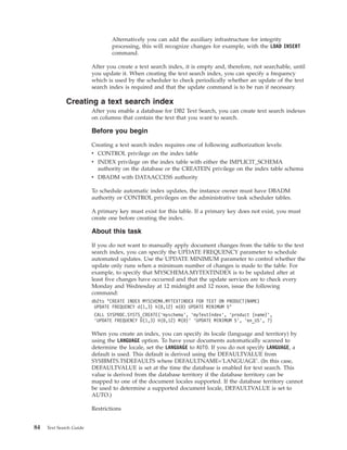 Alternatively you can add the auxiliary infrastructure for integrity
processing, this will recognize changes for example, with the LOAD INSERT
command.
After you create a text search index, it is empty and, therefore, not searchable, until
you update it. When creating the text search index, you can specify a frequency
which is used by the scheduler to check periodically whether an update of the text
search index is required and that the update command is to be run if necessary.
Creating a text search index
After you enable a database for DB2 Text Search, you can create text search indexes
on columns that contain the text that you want to search.
Before you begin
Creating a text search index requires one of following authorization levels:
v CONTROL privilege on the index table
v INDEX privilege on the index table with either the IMPLICIT_SCHEMA
authority on the database or the CREATEIN privilege on the index table schema
v DBADM with DATAACCESS authority
To schedule automatic index updates, the instance owner must have DBADM
authority or CONTROL privileges on the administrative task scheduler tables.
A primary key must exist for this table. If a primary key does not exist, you must
create one before creating the index.
About this task
If you do not want to manually apply document changes from the table to the text
search index, you can specify the UPDATE FREQUENCY parameter to schedule
automated updates. Use the UPDATE MINIMUM parameter to control whether the
update only runs when a minimum number of changes is made to the table. For
example, to specify that MYSCHEMA.MYTEXTINDEX is to be updated after at
least five changes have occurred and that the update services are to check every
Monday and Wednesday at 12 midnight and 12 noon, issue the following
command:
db2ts "CREATE INDEX MYSCHEMA.MYTEXTINDEX FOR TEXT ON PRODUCT(NAME)
UPDATE FREQUENCY d(1,3) h(0,12) m(0) UPDATE MINIMUM 5"
CALL SYSPROC.SYSTS_CREATE(’myschema’, ’myTextIndex’, ’product (name)’,
’UPDATE FREQUENCY D(1,3) H(0,12) M(0)’ ’UPDATE MINIMUM 5’, ’en_US’, ?)
When you create an index, you can specify its locale (language and territory) by
using the LANGUAGE option. To have your documents automatically scanned to
determine the locale, set the LANGUAGE to AUTO. If you do not specify LANGUAGE, a
default is used. This default is derived using the DEFAULTVALUE from
SYSIBMTS.TSDEFAULTS where DEFAULTNAME='LANGUAGE'. (In this case,
DEFAULTVALUE is set at the time the database is enabled for text search. This
value is derived from the database territory if the database territory can be
mapped to one of the document locales supported. If the database territory cannot
be used to determine a supported document locale, DEFAULTVALUE is set to
AUTO.)
Restrictions
84 Text Search Guide
 
