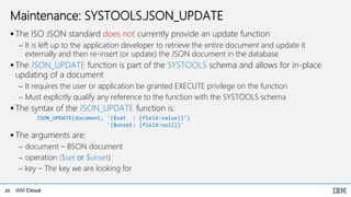 IBM Cloud25
Maintenance: SYSTOOLS.JSON_UPDATE
 The ISO JSON standard does not currently provide an update function
 It is left up to the application developer to retrieve the entire document and update it
externally and then re-insert (or update) the JSON document in the database
 The JSON_UPDATE function is part of the SYSTOOLS schema and allows for in-place
updating of a document
 It requires the user or application be granted EXECUTE privilege on the function
 Must explicitly qualify any reference to the function with the SYSTOOLS schema
 The syntax of the JSON_UPDATE function is:
JSON_UPDATE(document, '{$set : {field:value}}')
'{$unset: {field:null}}'
 The arguments are:
 document – BSON document
 operation ($set or $unset)
 key – The key we are looking for
 