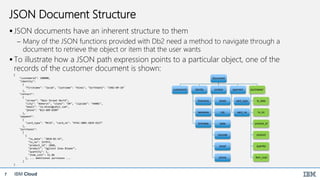 IBM Cloud7
JSON Document Structure
 JSON documents have an inherent structure to them
 Many of the JSON functions provided with Db2 need a method to navigate through a
document to retrieve the object or item that the user wants
 To illustrate how a JSON path expression points to a particular object, one of the
records of the customer document is shown:
{
"customerid": 100000,
"identity":
{
"firstname": "Jacob", "lastname": "Hines", "birthdate": "1982-09-18"
},
"contact":
{
"street": "Main Street North",
"city": "Amherst", "state": "OH", "zipcode": "44001",
"email": "Ja.Hines@yahii.com",
"phone": "813-689-8309"
},
"payment":
{
"card_type": "MCCD", "card_no": "4742-3005-2829-9227"
},
"purchases":
[
{
"tx_date": "2018-02-14",
"tx_no": 157972,
"product_id": 1860,
"product": "Ugliest Snow Blower",
"quantity": 1,
"item_cost": 51.86
}, ... additional purchases ...
]
}
Document
customerid identity
firstname
lastname
birthdate
contact
street
city
state
zipcode
email
phone
payment
card_type
card_no
purchases*
tx_date
tx_no
product_id
product
quantity
item_cost
 