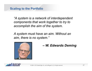 27© 2008 - 2013 Scaled Agile, Inc. and Leffingwell, LLC. All rights reserved.
Scaling to the Portfolio
“A system is a network of interdependent
components that work together to try to
accomplish the aim of the system.
A system must have an aim. Without an
aim, there is no system.”
– W. Edwards Deming
 