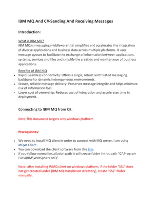 IBM MQ And C#-Sending And Receiving Messages
Introduction:
What is IBM MQ?
IBM MQ is messaging middleware that simplifies and accelerates the integration
of diverse applications and business data across multiple platforms. It uses
message queues to facilitate the exchange of information between applications,
systems, services and files and simplify the creation and maintenance of business
applications.
Benefits of IBM MQ
 Rapid, seamless connectivity: Offers a single, robust and trusted messaging
backbone for dynamic heterogeneous environments.
 Secure, reliable message delivery: Preserves message integrity and helps minimize
risk of information loss.
 Lower cost of ownership: Reduces cost of integration and accelerates time to
deployment.
Connecting to IBM MQ from C#.
Note:This document targets only windows platform.
Prerequisites:
 We need to install MQ client in order to connect with MQ server. I am using
MQv8 Client.
 You can download the client software from this link.
 If you follow normal installation path it will create folder in this path “C:Program
FilesIBMWebSphere MQ”.
Note: after installing WMQ client on windows platform, if the folder “SSL” does
not get created under {IBM MQ Installation directory}, create “SSL” folder
manually.
 