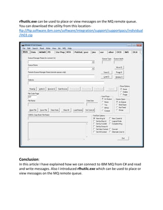 rfhutilc.exe can be used to place or view messages on the MQ remote queue.
You can download the utility from this location-
ftp://ftp.software.ibm.com/software/integration/support/supportpacs/individual
/ih03.zip
Conclusion:
In this article I have explained how we can connect to IBM MQ from C# and read
and write messages. Also I introduced rfhutilc.exe which can be used to place or
view messages on the MQ remote queue.
 