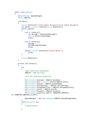 public class MQHelper
{
MQQueueManager oQueueManager;
MQInfo oMQInfo;
void Main()
{
Console.WriteLine("1.Read Sample Messagen2.Write Sample Message");
var option = Convert.ToInt32(Console.ReadLine());
switch (option)
{
case 1: Connect();
var message = ReadSingleMessage();
Console.WriteLine(message);
break;
case 2: Connect();
message = "";
WriteMessage(message);
break;
default: Console.WriteLine("Invalid Option");
break;
}
Console.ReadLine();
}
private void Connect()
{
try
{
//get connection information
oMQInfo = new MQInfo();
//set the connection properties
MQEnvironment.Hostname = oMQInfo.HostName;
MQEnvironment.Port = Convert.ToInt32(oMQInfo.Port);
MQEnvironment.Channel = oMQInfo.ChannelName;
MQEnvironment.SSLCipherSpec = oMQInfo.SSLCipherSpec;
MQEnvironment.SSLKeyRepository = oMQInfo.SSLKeyRepository;
MQEnvironment.UserId = oMQInfo.UserID;
MQEnvironment.Password = oMQInfo.Password;
MQEnvironment.properties.Add(MQC.TRANSPORT_PROPERTY,
MQC.TRANSPORT_MQSERIES_CLIENT);
oQueueManager = new MQQueueManager(oMQInfo.QueueManagerName);
}
catch (Exception ex)
{
//Log exception
}
 