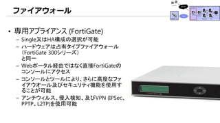 ファイアウォール
• 専用アプライアンス (FortiGate)
– Single又はHA構成の選択が可能
– ハードウェアは占有タイプファイアウォール
（FortiGate 300シリーズ）
と同一
– Webポータル経由ではなく直接FortiGateの
コンソールにアクセス
– コンソールとツールにより、さらに高度なファ
イアウオール及びセキュリティ機能を使用す
ることが可能
– アンチウィルス、侵入検知、及びVPN (IPSec、
PPTP、L2TP)を使用可能
 