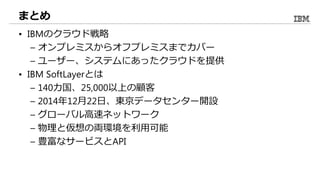 まとめ
• IBMのクラウド戦略
– オンプレミスからオフプレミスまでカバー
– ユーザー、システムにあったクラウドを提供
• IBM SoftLayerとは
– 140カ国、25,000以上の顧客
– 2014年12月22日、東京データセンター開設
– グローバル高速ネットワーク
– 物理と仮想の両環境を利用可能
– 豊富なサービスとAPI
 