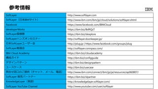 参考情報
SoftLayer http://www.softlayer.com
SoftLayer（日本IBMサイト） http://www.ibm.com/ibm/jp/cloud/solutions/softlayer.shtml
Facebook https://www.facebook.com/IBMCloud
developerWorks https://ibm.biz/BdRQzT
SoftLayer探検隊 https://ibm.biz/slexplore
SoftLayerハンズオンセミナー http://softlayer.doorkeeper.jp/
日本SoftLayerユーザー会 http://jslug.jp | https://www.facebook.com/groups/jslug
SoftLayer勉強会 http://softlayer.connpass.com/
IBM Cloud Academy https://ibm.biz/cloudacademy
構成ガイド http://ibm.biz/configguide
デザインパターン http://ibm.biz/designpattern
ユースケース http://ibm.biz/usecase
問合せ窓口のご提供（チャット、メール、電話） http://www.ibm.com/connect/ibm/jp/ja/resources/ap060807/
SoftLayer 販売パートナー https://ibm.biz/slpartner
KnowledgeLayer（英語） http://knowledgelayer.softlayer.com/
SoftLayer YouTube Channel http://www.youtube.com/user/softlayer
 