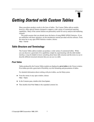 Chapter
1
Getting Started with Custom Tables
Many procedures produce results in the form of tables. The Custom Tables add-on module,
however, offers special features designed to support a wide variety of customized reporting
capabilities. Many of the custom features are particularly useful for survey analysis and marketing
research.
This guide assumes that you already know the basics of using IBM® SPSS® Statistics. If you
are unfamiliar with basic operation, see the introductory tutorial provided with the software. From
the menu bar in any open SPSS Statistics window, choose:
Help > Tutorial
Table Structure and Terminology
The Custom Tables add-on module can produce a wide variety of customized tables. While
you can discover a great deal of its capabilities simply by experimenting with the table builder
interface, it may be helpful to know something about basic table structure and the terms we use to
describe different structural elements that you can use in a table.
Pivot Tables
Tables produced by the Custom Tables module are displayed as pivot tables in the Viewer window.
Pivot tables provide a great deal of flexibility over the formatting and presentation of tables.
For detailed information about working with pivot tables, use the Help system.
E From the menus in any open window, choose:
Help > Topics
E In the Contents pane, double-click Core System.
E Then double-click Pivot Tables in the expanded contents list.
© Copyright IBM Corporation 1989, 2011. 1
 