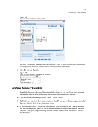 123
Summarizing Scale Variables
Figure 9-1
Stacked scale variables in table builder
The three variables are stacked in the row dimension. Since all three variables are scale variables,
no categories are displayed, and the default summary statistic is the mean.
E Click OK to create the table.
Figure 9-2
Table of mean values of stacked scale variables
Multiple Summary Statistics
By default, the mean is displayed for scale variables; however, you can choose other summary
statistics for scale variables, and you can display more than one summary statistic.
E Open the table builder (Analyze menu, Tables, Custom Tables).
E Right-click any one of the three scale variables in the table preview on the canvas pane and select
Summary Statistics from the pop-up context menu.
E In the Summary Statistics dialog box, select Median in the Statistics list and click the arrow to
add it to the Display list. (You can use the arrow to move selected statistics from the Statistics
list to the Display list, or you can drag and drop selected statistics from the Statistics list into
the Display list.)
 