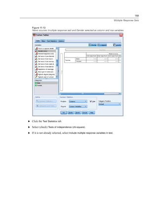 159
Multiple Response Sets
Figure 11-13
News sources (multiple response set) and Gender selected as column and row variables
E Click the Test Statistics tab.
E Select (check) Tests of independence (chi-square).
E If it is not already selected, select Include multiple response variables in test.
 