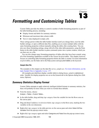 Chapter
13
Formatting and Customizing Tables
Custom Tables provides the ability to control a number of table-formatting properties as part of
the table-building process, including:
 Display format and labels for summary statistics
 Minimum and maximum data column width
 Text or value displayed in empty cells
These settings persist within the table builder interface (until you change them, reset the table
builder settings, or open a different data file), enabling you to create multiple tables with the
same formatting properties without manually editing the tables after creating them. You can
also save these formatting settings, along with all of the other table parameters, using the Paste
button in the table builder interface to paste command syntax into a syntax window, which you
can then save as a file.
You can also change many formatting properties of tables after they have been created, using
all of the formatting capabilities available in the Viewer for pivot tables. This chapter, however,
focuses on controlling table formatting properties before the table is created. For more information
on pivot tables, use the Index tab in the Help system and type pivot tables as the keyword.
Sample Data File
The examples in this chapter use the data file survey_sample.sav. For more information, see the
topic Sample Files in Appendix A on p. 177.
All examples provided here display variable labels in dialog boxes, sorted in alphabetical
order. Variable list display properties are set on the General tab in the Options dialog box (Edit
menu, Options).
Summary Statistics Display Format
Custom Tables attempts to apply relatively intelligent default formats to summary statistics, but
there will probably be times when you want to override these defaults.
E From the menus, choose:
Analyze > Tables > Custom Tables...
E In the table builder, drag and drop Age category from the variable list into the Rows area on
the canvas pane.
E Drag and drop Confidence in television below Age category in the Rows area, stacking the two
variables in the row dimension.
E Right-click Age category in the table preview on the canvas pane and select Select All Row
Variables from the pop-up context menu.
E Right-click Age category again and select Categories and Totals from the pop-up context menu.
© Copyright IBM Corporation 1989, 2011. 168
 
