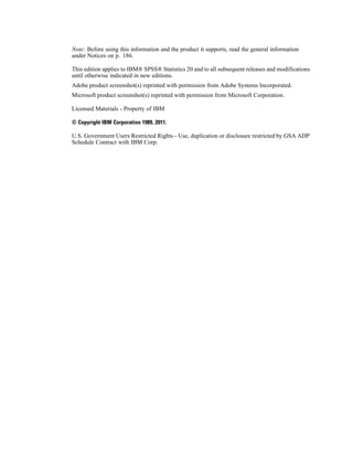 Note: Before using this information and the product it supports, read the general information
under Notices on p. 186.
This edition applies to IBM® SPSS® Statistics 20 and to all subsequent releases and modifications
until otherwise indicated in new editions.
Adobe product screenshot(s) reprinted with permission from Adobe Systems Incorporated.
Microsoft product screenshot(s) reprinted with permission from Microsoft Corporation.
Licensed Materials - Property of IBM
© Copyright IBM Corporation 1989, 2011.
U.S. Government Users Restricted Rights - Use, duplication or disclosure restricted by GSA ADP
Schedule Contract with IBM Corp.
 